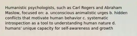 Humanistic psychologists, such as Carl Rogers and Abraham Maslow, focused on: a. unconscious animalistic urges b. hidden conflicts that motivate human behavior c. systematic introspection as a tool to understanding human nature d. humans' unique capacity for self-awareness and growth