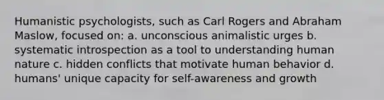 Humanistic psychologists, such as Carl Rogers and Abraham Maslow, focused on: a. unconscious animalistic urges b. systematic introspection as a tool to understanding human nature c. hidden conflicts that motivate human behavior d. humans' unique capacity for self-awareness and growth