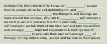 HUMANISTIC PSYCHOLOGISTS: Focus on "____________" people How do people strive for self-determination and _____-______________ _____-___________: the thoughts and feelings we have around the concept, Who am I? ____________ self concept = we tend to act and perceive the world positively ______________ self concept= we fall short of our ideal self and feel dissatisfied and unhappy ______-reported experiences & feelings Use of __________________ to evaluate their own self-concept _____ of therapy: to help others know, accept and be true to themselves