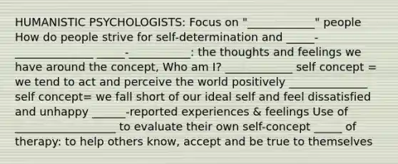 HUMANISTIC PSYCHOLOGISTS: Focus on "____________" people How do people strive for self-determination and _____-______________ _____-___________: the thoughts and feelings we have around the concept, Who am I? ____________ self concept = we tend to act and perceive the world positively ______________ self concept= we fall short of our ideal self and feel dissatisfied and unhappy ______-reported experiences & feelings Use of __________________ to evaluate their own self-concept _____ of therapy: to help others know, accept and be true to themselves