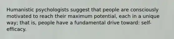 Humanistic psychologists suggest that people are consciously motivated to reach their maximum potential, each in a unique way; that is, people have a fundamental drive toward: self-efficacy.