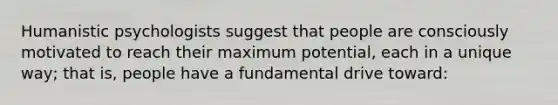 Humanistic psychologists suggest that people are consciously motivated to reach their maximum potential, each in a unique way; that is, people have a fundamental drive toward: