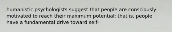 humanistic psychologists suggest that people are consciously motivated to reach their maximum potential; that is, people have a fundamental drive toward self-