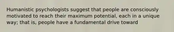 Humanistic psychologists suggest that people are consciously motivated to reach their maximum potential, each in a unique way; that is, people have a fundamental drive toward