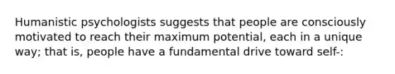 Humanistic psychologists suggests that people are consciously motivated to reach their maximum potential, each in a unique way; that is, people have a fundamental drive toward self-: