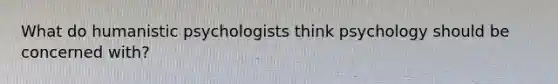 What do humanistic psychologists think psychology should be concerned with?