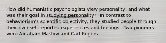 How did humanistic psychologists view personality, and what was their goal in studying personality? -In contrast to behaviorism's scientific objectivity, they studied people through their own self-reported experiences and feelings. -Two pioneers were Abraham Maslow and Carl Rogers