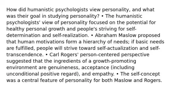 How did humanistic psychologists view personality, and what was their goal in studying personality? • The humanistic psychologists' view of personality focused on the potential for healthy personal growth and people's striving for self-determination and self-realization. • Abraham Maslow proposed that human motivations form a hierarchy of needs; if basic needs are fulfilled, people will strive toward self-actualization and self-transcendence. • Carl Rogers' person-centered perspective suggested that the ingredients of a growth-promoting environment are genuineness, acceptance (including unconditional positive regard), and empathy. • The self-concept was a central feature of personality for both Maslow and Rogers.