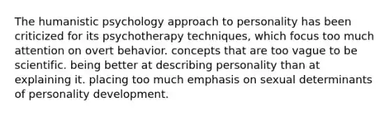 The humanistic psychology approach to personality has been criticized for its psychotherapy techniques, which focus too much attention on overt behavior. concepts that are too vague to be scientific. being better at describing personality than at explaining it. placing too much emphasis on sexual determinants of personality development.