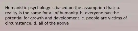 Humanistic psychology is based on the assumption that: a. reality is the same for all of humanity. b. everyone has the potential for growth and development. c. people are victims of circumstance. d. all of the above