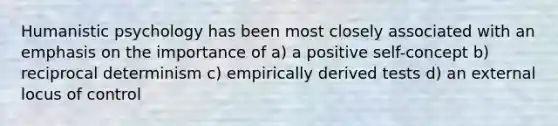 Humanistic psychology has been most closely associated with an emphasis on the importance of a) a positive self-concept b) reciprocal determinism c) empirically derived tests d) an external locus of control