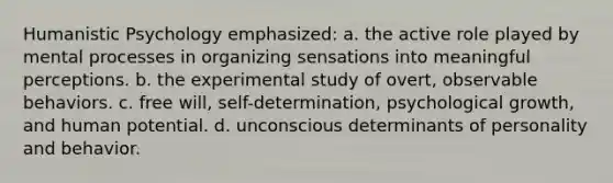 Humanistic Psychology emphasized: a. the active role played by mental processes in organizing sensations into meaningful perceptions. b. the experimental study of overt, observable behaviors. c. free will, self-determination, psychological growth, and human potential. d. unconscious determinants of personality and behavior.