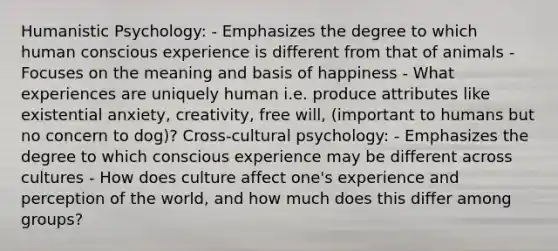 Humanistic Psychology: - Emphasizes the degree to which human conscious experience is different from that of animals - Focuses on the meaning and basis of happiness - What experiences are uniquely human i.e. produce attributes like existential anxiety, creativity, free will, (important to humans but no concern to dog)? Cross-cultural psychology: - Emphasizes the degree to which conscious experience may be different across cultures - How does culture affect one's experience and perception of the world, and how much does this differ among groups?