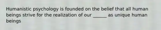 Humanistic psychology is founded on the belief that all human beings strive for the realization of our ______ as unique human beings