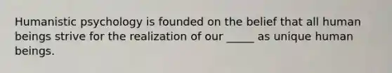 Humanistic psychology is founded on the belief that all human beings strive for the realization of our _____ as unique human beings.