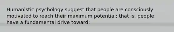 Humanistic psychology suggest that people are consciously motivated to reach their maximum potential; that is, people have a fundamental drive toward: