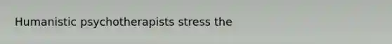 Humanistic psychotherapists stress the