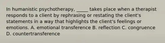 In humanistic psychotherapy, _____ takes place when a therapist responds to a client by rephrasing or restating the client's statements in a way that highlights the client's feelings or emotions. A. emotional transference B. reflection C. congruence D. countertransference