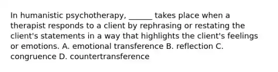 In humanistic psychotherapy, ______ takes place when a therapist responds to a client by rephrasing or restating the client's statements in a way that highlights the client's feelings or emotions. A. emotional transference B. reflection C. congruence D. countertransference