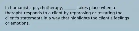 In humanistic psychotherapy, ______ takes place when a therapist responds to a client by rephrasing or restating the client's statements in a way that highlights the client's feelings or emotions.