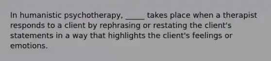 In humanistic psychotherapy, _____ takes place when a therapist responds to a client by rephrasing or restating the client's statements in a way that highlights the client's feelings or emotions.