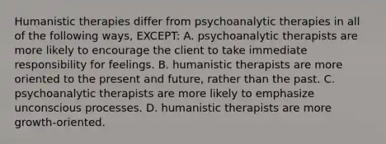 Humanistic therapies differ from psychoanalytic therapies in all of the following ways, EXCEPT: A. psychoanalytic therapists are more likely to encourage the client to take immediate responsibility for feelings. B. humanistic therapists are more oriented to the present and future, rather than the past. C. psychoanalytic therapists are more likely to emphasize unconscious processes. D. humanistic therapists are more growth-oriented.