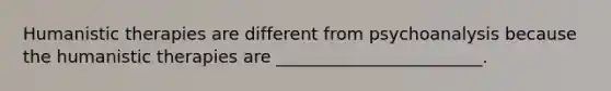 Humanistic therapies are different from psychoanalysis because the humanistic therapies are ________________________.