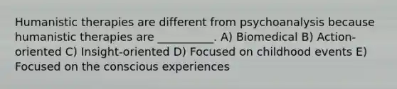 Humanistic therapies are different from psychoanalysis because humanistic therapies are __________. A) Biomedical B) Action-oriented C) Insight-oriented D) Focused on childhood events E) Focused on the conscious experiences