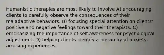 Humanistic therapies are most likely to involve A) encouraging clients to carefully observe the consequences of their maladaptive behaviors. B) focusing special attention on clients' positive and negative feelings toward their therapists. C) emphasizing the importance of self-awareness for psychological adjustment. D) helping clients identify a hierarchy of anxiety-arousing experiences.