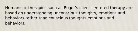 Humanistic therapies such as Roger's client-centered therapy are based on understanding unconscious thoughts, emotions and behaviors rather than conscious thoughts emotions and behaviors.