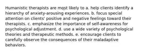 Humanistic therapists are most likely to a. help clients identify a hierarchy of anxiety-arousing experiences. b. focus special attention on clients' positive and negative feelings toward their therapists. c. emphasize the importance of self-awareness for psychological adjustment. d. use a wide variety of psychological theories and therapeutic methods. e. encourage clients to carefully observe the consequences of their maladaptive behaviors.