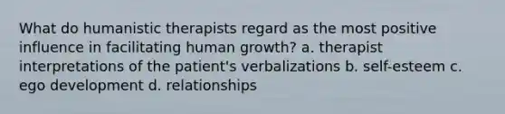 What do humanistic therapists regard as the most positive influence in facilitating human growth? a. therapist interpretations of the patient's verbalizations b. self-esteem c. ego development d. relationships