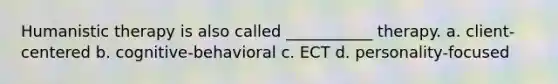 Humanistic therapy is also called ___________ therapy. a. client-centered b. cognitive-behavioral c. ECT d. personality-focused