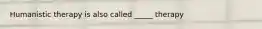 Humanistic therapy is also called _____ therapy