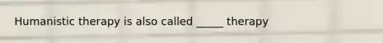 Humanistic therapy is also called _____ therapy