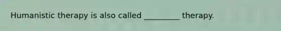 Humanistic therapy is also called _________ therapy.