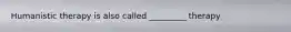 Humanistic therapy is also called _________ therapy