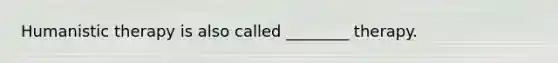 Humanistic therapy is also called ________ therapy.