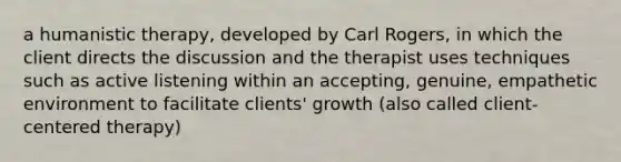 a humanistic therapy, developed by Carl Rogers, in which the client directs the discussion and the therapist uses techniques such as active listening within an accepting, genuine, empathetic environment to facilitate clients' growth (also called client-centered therapy)