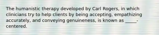 The humanistic therapy developed by Carl Rogers, in which clinicians try to help clients by being accepting, empathizing accurately, and conveying genuineness, is known as _____-centered.