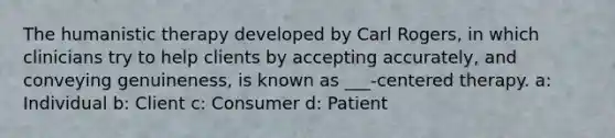 The humanistic therapy developed by Carl Rogers, in which clinicians try to help clients by accepting accurately, and conveying genuineness, is known as ___-centered therapy. a: Individual b: Client c: Consumer d: Patient