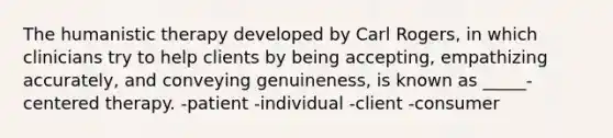 The humanistic therapy developed by Carl Rogers, in which clinicians try to help clients by being accepting, empathizing accurately, and conveying genuineness, is known as _____-centered therapy. -patient -individual -client -consumer