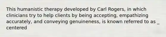 This humanistic therapy developed by Carl Rogers, in which clinicians try to help clients by being accepting, empathizing accurately, and conveying genuineness, is known referred to as _ centered