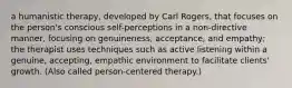 a humanistic therapy, developed by Carl Rogers, that focuses on the person's conscious self-perceptions in a non-directive manner, focusing on genuineness, acceptance, and empathy; the therapist uses techniques such as active listening within a genuine, accepting, empathic environment to facilitate clients' growth. (Also called person-centered therapy.)