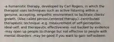 -a humanistic therapy, developed by Carl Rogers, in which the therapist uses techniques such as active listening within a genuine, accepting, empathic environment to facilitate clients' growth. (Also called person-centered therapy.) -contributed therapeutic technique -e.g. measurement of self-perception, ideal-self, and therapeutic effectiveness -not backed by evidence -may open up people to change but not effective to people with mental disorders -may be good if you want to gain self-esteem