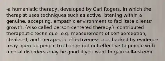 -a humanistic therapy, developed by Carl Rogers, in which the therapist uses techniques such as active listening within a genuine, accepting, empathic environment to facilitate clients' growth. (Also called person-centered therapy.) -contributed therapeutic technique -e.g. measurement of self-perception, ideal-self, and therapeutic effectiveness -not backed by evidence -may open up people to change but not effective to people with mental disorders -may be good if you want to gain self-esteem