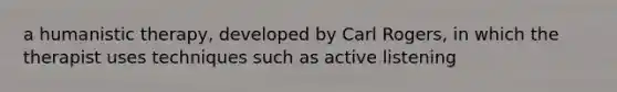 a humanistic therapy, developed by Carl Rogers, in which the therapist uses techniques such as active listening