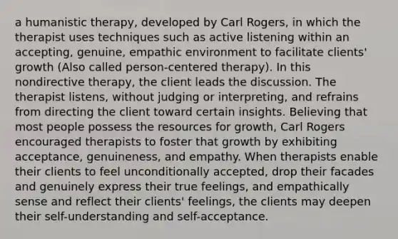 a humanistic therapy, developed by Carl Rogers, in which the therapist uses techniques such as active listening within an accepting, genuine, empathic environment to facilitate clients' growth (Also called person-centered therapy). In this nondirective therapy, the client leads the discussion. The therapist listens, without judging or interpreting, and refrains from directing the client toward certain insights. Believing that most people possess the resources for growth, Carl Rogers encouraged therapists to foster that growth by exhibiting acceptance, genuineness, and empathy. When therapists enable their clients to feel unconditionally accepted, drop their facades and genuinely express their true feelings, and empathically sense and reflect their clients' feelings, the clients may deepen their self-understanding and self-acceptance.