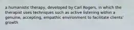 a humanistic therapy, developed by Carl Rogers, in which the therapist uses techniques such as active listening within a genuine, accepting, empathic environment to facilitate clients' growth