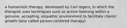 a humanistic therapy, developed by Carl rogers, in which the therapist uses techniques such as active listening within a genuine, accepting, empathic environment to facilitate clients' growth (also called person-centered therapy)